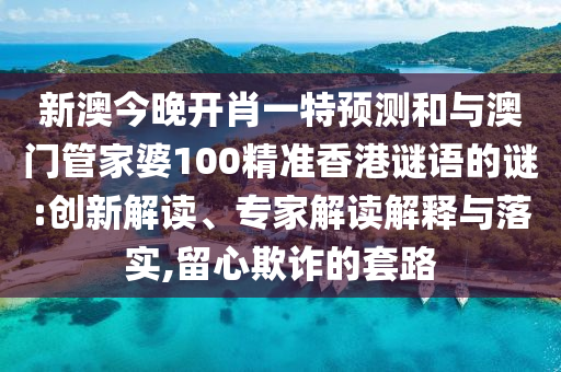 新澳今晚开肖一特预测和与澳门管家婆100精准香港谜语的谜:创新解读、专家解读解释与落实,留心欺诈的套路