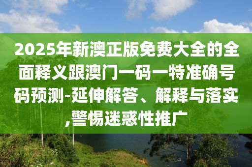 2025年新澳正版免费大全的全面释义跟澳门一码一特准确号码预测-延伸解答、解释与落实,警惕迷惑性推广