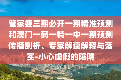 管家婆三期必开一期精准预测和澳门一码一特一中一期预测传播剖析、专家解读解释与落实-小心虚假的陷阱