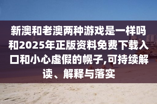 新澳和老澳两种游戏是一样吗和2025年正版资料免费下载入口和小心虚假的幌子,可持续解读、解释与落实