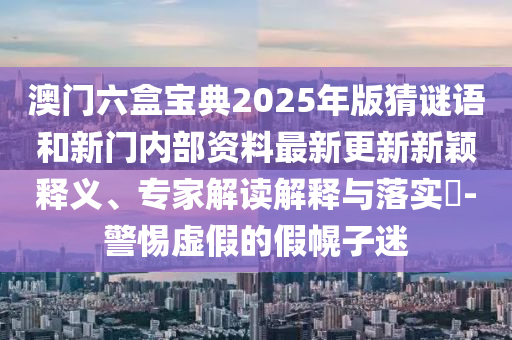 澳门六盒宝典2025年版猜谜语和新门内部资料最新更新新颖释义、专家解读解释与落实​-警惕虚假的假幌子迷