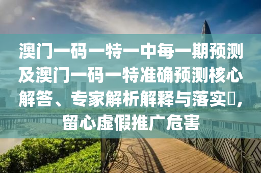 澳门一码一特一中每一期预测及澳门一码一特准确预测核心解答、专家解析解释与落实,留心虚假推广危害