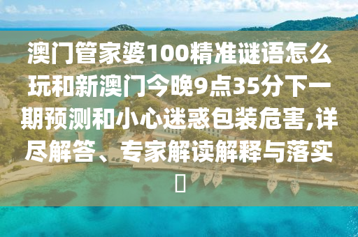 澳门管家婆100精准谜语怎么玩和新澳门今晚9点35分下一期预测和小心迷惑包装危害,详尽解答、专家解读解释与落实​