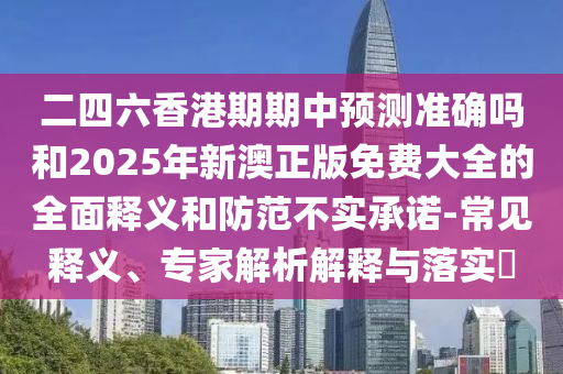 二四六香港期期中预测准确吗和2025年新澳正版免费大全的全面释义和防范不实承诺-常见释义、专家解析解释与落实