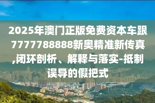 2025年澳门正版免费资本车跟7777788888新奥精准新传真,闭环剖析、解释与落实-抵制误导的假把式