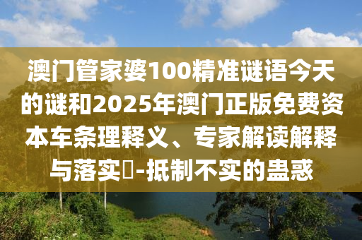 澳门管家婆100精准谜语今天的谜和2025年澳门正版免费资本车条理释义、专家解读解释与落实​-抵制不实的蛊惑