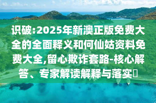识破:2025年新澳正版免费大全的全面释义和何仙姑资料免费大全,留心欺诈套路-核心解答、专家解读解释与落实​