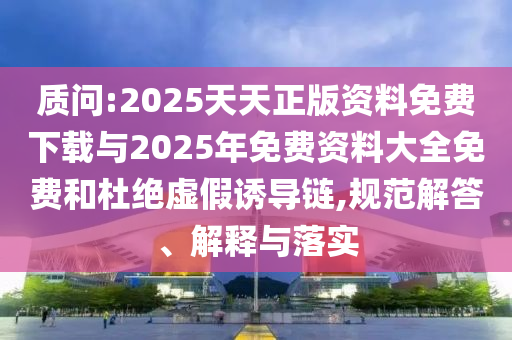 质问:2025天天正版资料免费下载与2025年免费资料大全免费和杜绝虚假诱导链,规范解答、解释与落实