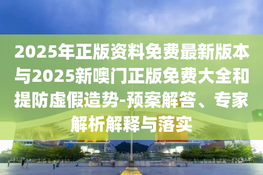 2025年正版资料免费最新版本与2025新噢门正版免费大全和提防虚假造势-预案解答、专家解析解释与落实