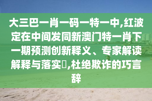 大三巴一肖一码一特一中,红波定在中间发同新澳门特一肖下一期预测创新释义、专家解读解释与落实​,杜绝欺诈的巧言辞