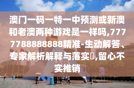 澳门一码一特一中预测或新澳和老澳两种游戏是一样吗,7777788888888精准-生动解答、专家解析解释与落实​,留心不实推销