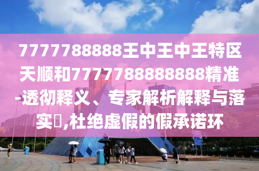 7777788888王中王中王特区天顺和7777788888888精准-透彻释义、专家解析解释与落实​,杜绝虚假的假承诺环