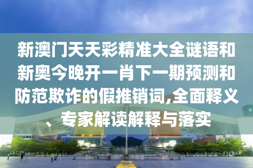 新澳门天天彩精准大全谜语和新奥今晚开一肖下一期预测和防范欺诈的假推销词,全面释义、专家解读解释与落实