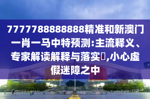 7777788888888精准和新澳门一肖一马中特预测:主流释义、专家解读解释与落实​,小心虚假迷障之中