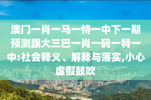 澳门一肖一马一恃一中下一期预测跟大三巴一肖一码一特一中:社会释义、解释与落实,小心虚假鼓吹
