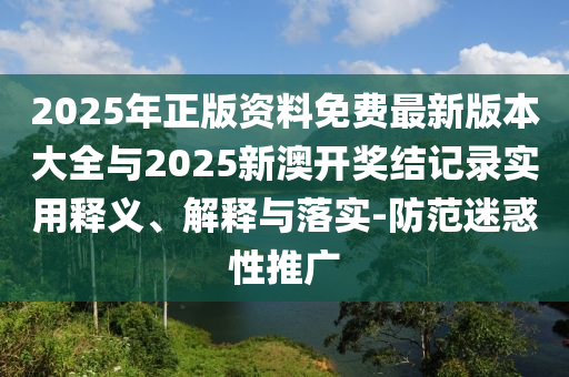 2025年正版资料免费最新版本大全与2025新澳开奖结记录实用释义、解释与落实-防范迷惑性推广