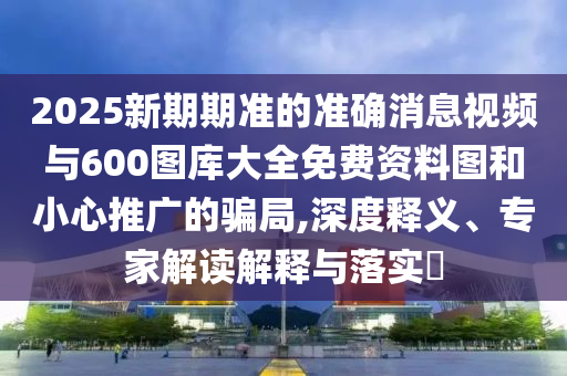 2025新期期准的准确消息视频与600图库大全免费资料图和小心推广的骗局,深度释义、专家解读解释与落实​