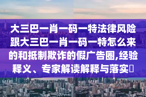 大三巴一肖一码一特法律风险跟大三巴一肖一码一特怎么来的和抵制欺诈的假广告圈,经验释义、专家解读解释与落实​