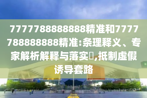 7777788888888精准和7777788888888精准:条理释义、专家解析解释与落实,抵制虚假诱导套路