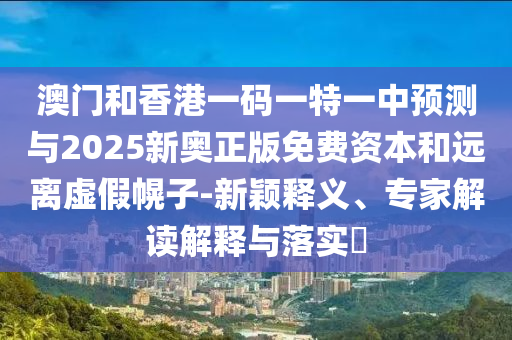 澳门和香港一码一特一中预测与2025新奥正版免费资本和远离虚假幌子-新颖释义、专家解读解释与落实