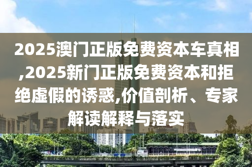 2025澳门正版免费资本车真相,2025新门正版免费资本和拒绝虚假的诱惑,价值剖析、专家解读解释与落实