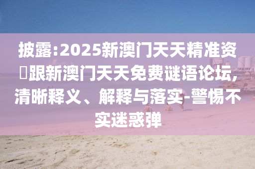 披露:2025新澳门天天精准资枓跟新澳门天天免费谜语论坛,清晰释义、解释与落实-警惕不实迷惑弹
