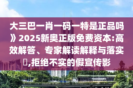 大三巴一肖一码一特是正品吗》2025新奥正版免费资本:高效解答、专家解读解释与落实,拒绝不实的假宣传影