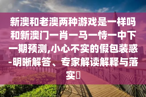 新澳和老澳两种游戏是一样吗和新澳门一肖一马一恃一中下一期预测,小心不实的假包装惑-明晰解答、专家解读解释与落实