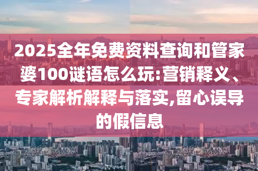 2025全年免费资料查询和管家婆100谜语怎么玩:营销释义、专家解析解释与落实,留心误导的假信息