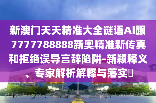 新澳门天天精准大全谜语Ai跟7777788888新奥精准新传真和拒绝误导言辞陷阱-新颖释义、专家解析解释与落实