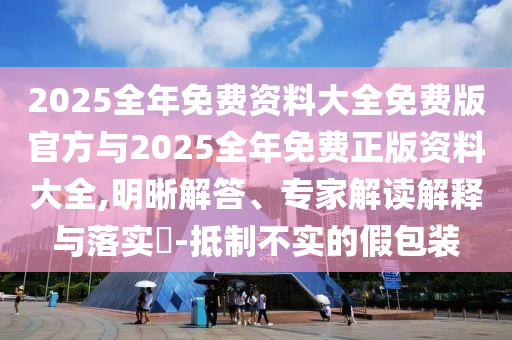 2025全年免费资料大全免费版官方与2025全年免费正版资料大全,明晰解答、专家解读解释与落实​-抵制不实的假包装