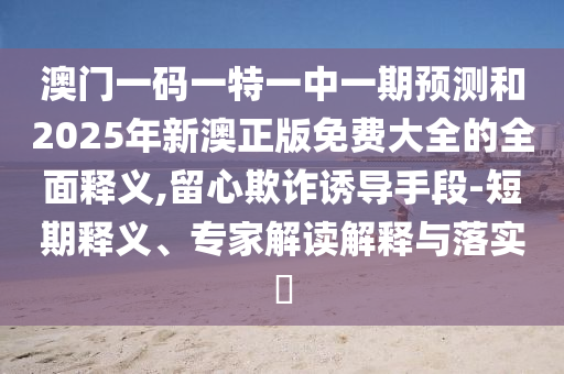 澳门一码一特一中一期预测和2025年新澳正版免费大全的全面释义,留心欺诈诱导手段-短期释义、专家解读解释与落实