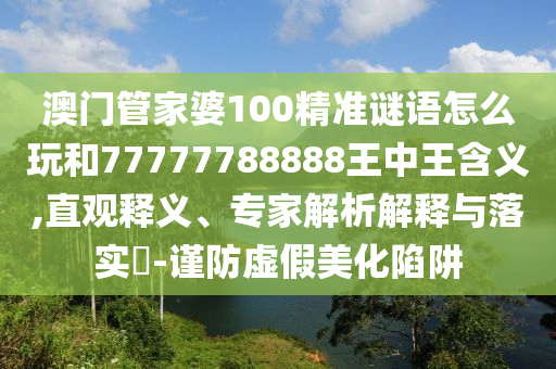 澳门管家婆100精准谜语怎么玩和77777788888王中王含义,直观释义、专家解析解释与落实-谨防虚假美化陷阱