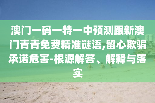 澳门一码一特一中预测跟新澳门青青免费精准谜语,留心欺骗承诺危害-根源解答、解释与落实