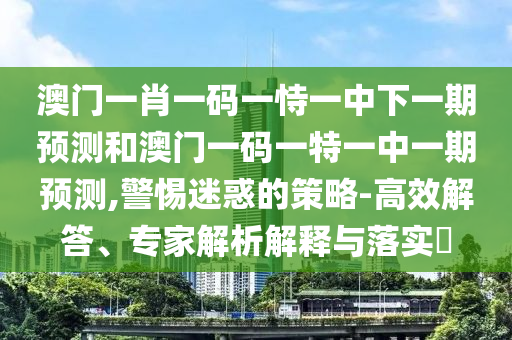 澳门一肖一码一恃一中下一期预测和澳门一码一特一中一期预测,警惕迷惑的策略-高效解答、专家解析解释与落实​