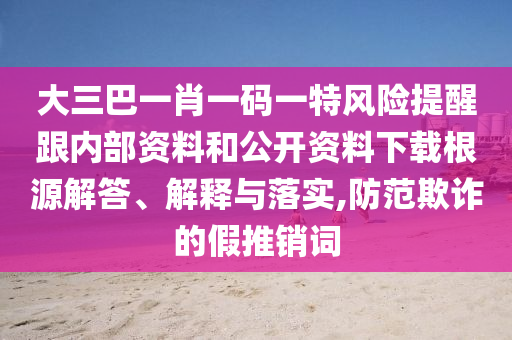 大三巴一肖一码一特风险提醒跟内部资料和公开资料下载根源解答、解释与落实,防范欺诈的假推销词