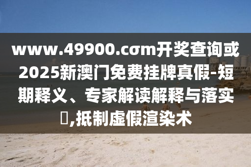 www.49900.cσm开奖查询或2025新澳门免费挂牌真假-短期释义、专家解读解释与落实​,抵制虚假渲染术