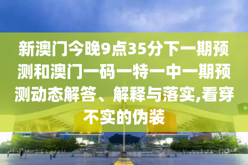 新澳门今晚9点35分下一期预测和澳门一码一特一中一期预测动态解答、解释与落实,看穿不实的伪装