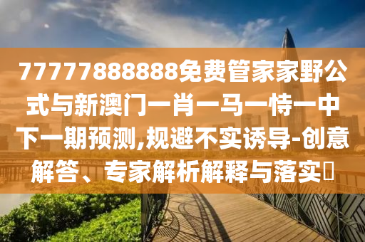 77777888888免费管家家野公式与新澳门一肖一马一恃一中下一期预测,规避不实诱导-创意解答、专家解析解释与落实