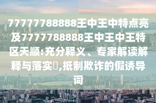 77777788888王中王中特点亮及7777788888王中王中王特区天顺:充分释义、专家解读解释与落实,抵制欺诈的假诱导词