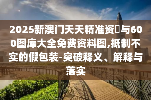 2025新澳门天天精准资枓与600图库大全免费资料图,抵制不实的假包装-突破释义、解释与落实