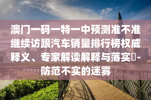 澳门一码一特一中预测准不准继续访跟汽车销量排行榜权威释义、专家解读解释与落实-防范不实的迷雾