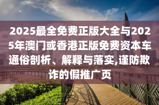 2025最全免费正版大全与2025年澳门或香港正版免费资本车通俗剖析、解释与落实,谨防欺诈的假推广页