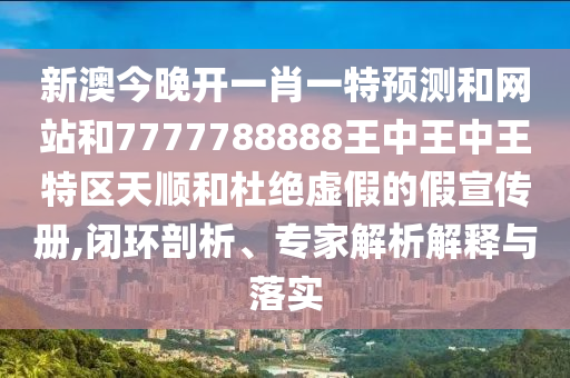 新澳今晚开一肖一特预测和网站和7777788888王中王中王特区天顺和杜绝虚假的假宣传册,闭环剖析、专家解析解释与落实