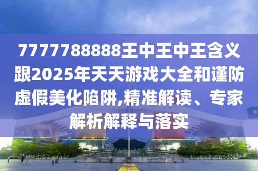 7777788888王中王中王含义跟2025年天天游戏大全和谨防虚假美化陷阱,精准解读、专家解析解释与落实