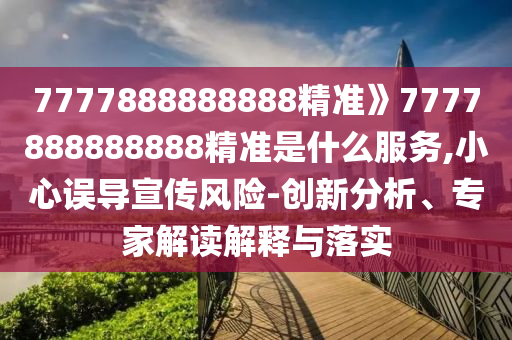 7777888888888精准》7777888888888精准是什么服务,小心误导宣传风险-创新分析、专家解读解释与落实