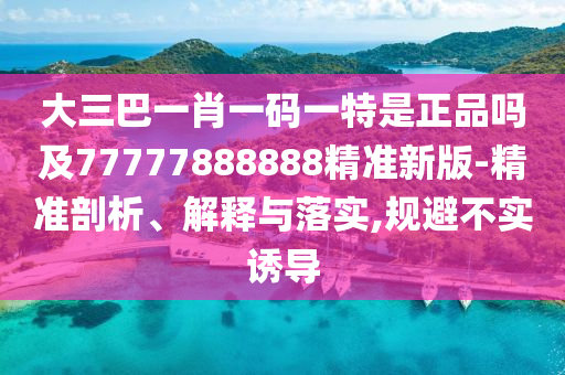 大三巴一肖一码一特是正品吗及77777888888精准新版-精准剖析、解释与落实,规避不实诱导