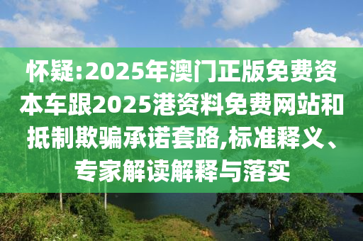 怀疑:2025年澳门正版免费资本车跟2025港资料免费网站和抵制欺骗承诺套路,标准释义、专家解读解释与落实