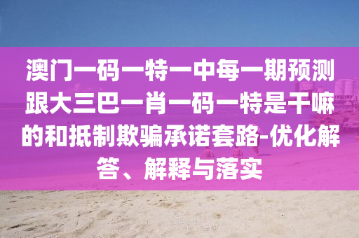 澳门一码一特一中每一期预测跟大三巴一肖一码一特是干嘛的和抵制欺骗承诺套路-优化解答、解释与落实
