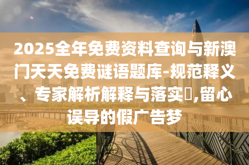 2025全年免费资料查询与新澳门天天免费谜语题库-规范释义、专家解析解释与落实​,留心误导的假广告梦